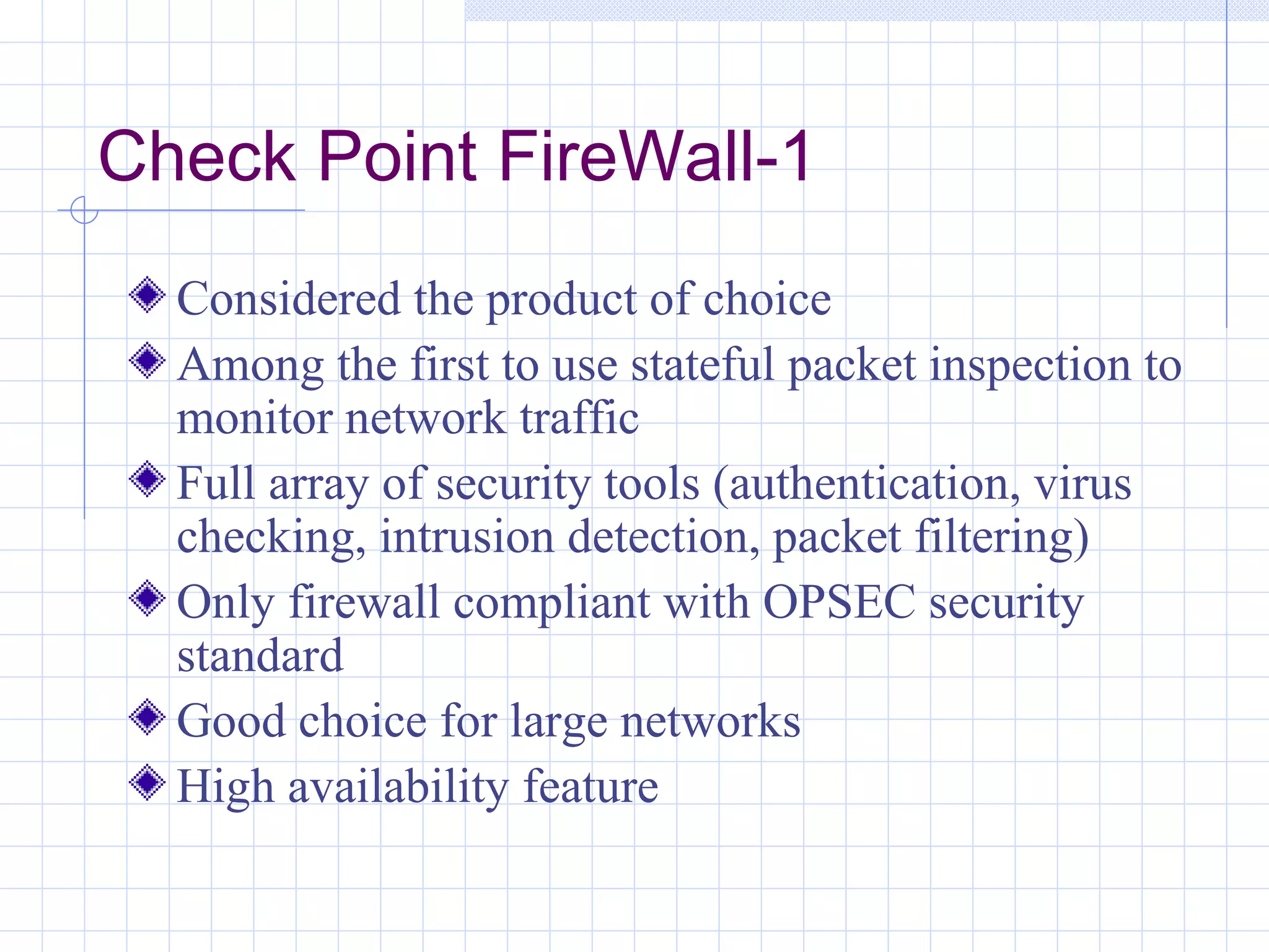 Check Point FireWall-1
  Considered the product of choice
  Among the first to use stateful packet inspection to
  monitor network traffic
  Full array of security tools (authentication, virus
  checking, intrusion detection, packet filtering)
  Only firewall compliant with OPSEC security
  standard
  Good choice for large networks
  High availability feature
 
