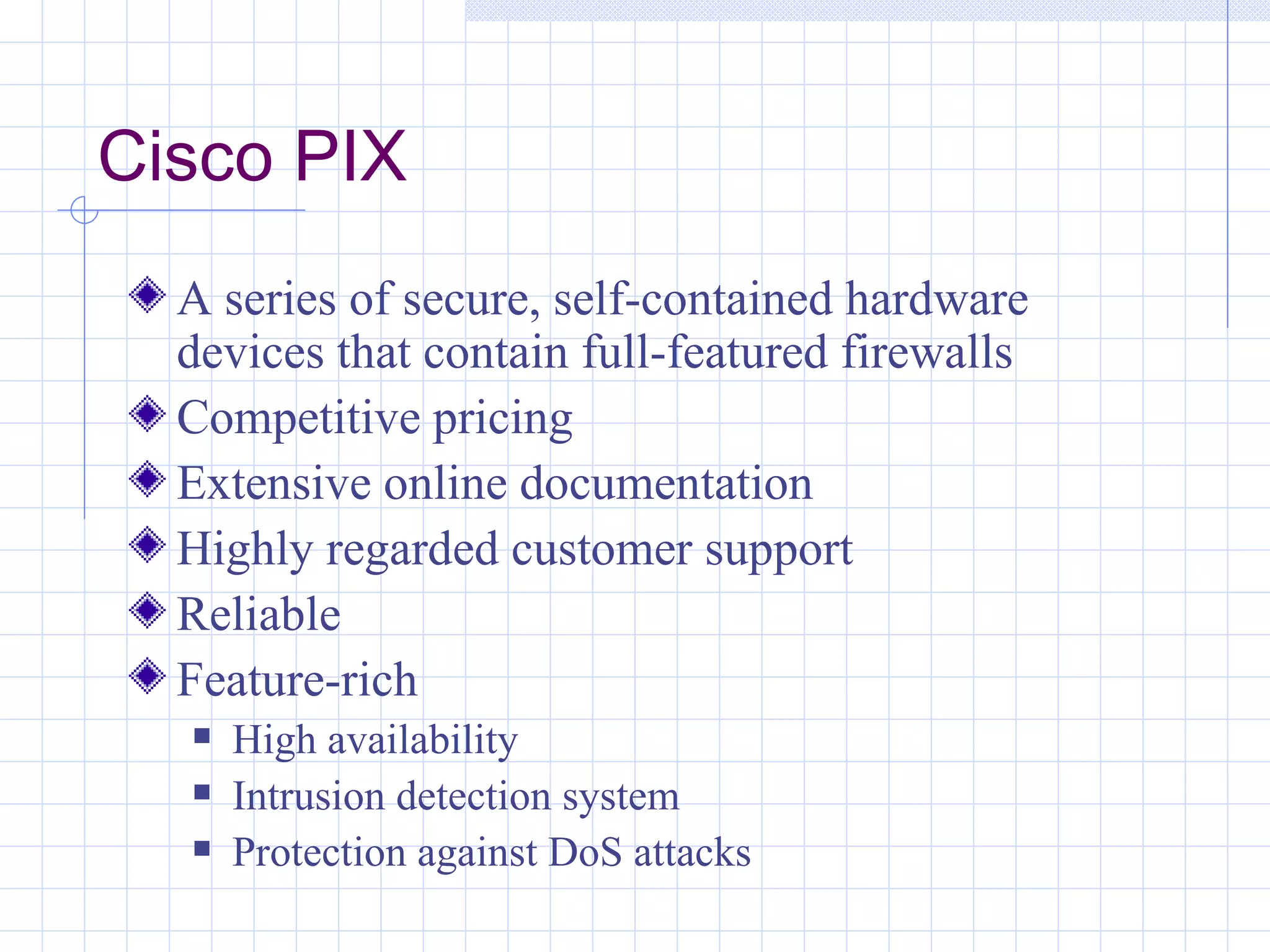 Cisco PIX
  A series of secure, self-contained hardware
  devices that contain full-featured firewalls
  Competitive pricing
  Extensive online documentation
  Highly regarded customer support
  Reliable
  Feature-rich
     High availability
     Intrusion detection system
     Protection against DoS attacks
 