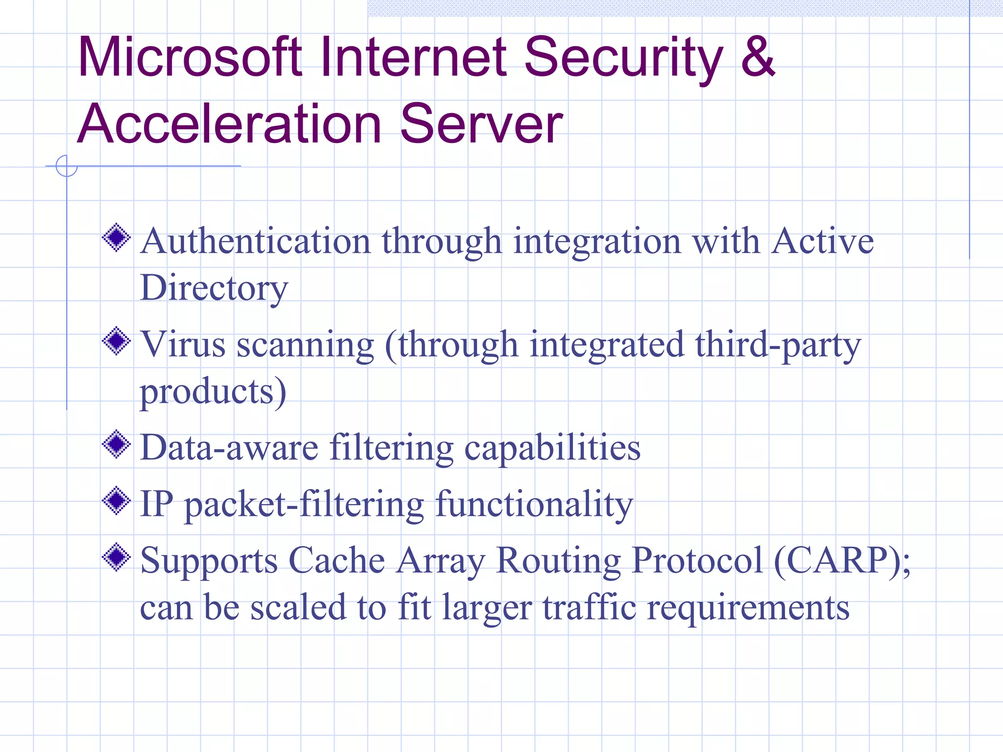 Microsoft Internet Security &
Acceleration Server
  Authentication through integration with Active
  Directory
  Virus scanning (through integrated third-party
  products)
  Data-aware filtering capabilities
  IP packet-filtering functionality
  Supports Cache Array Routing Protocol (CARP);
  can be scaled to fit larger traffic requirements
 