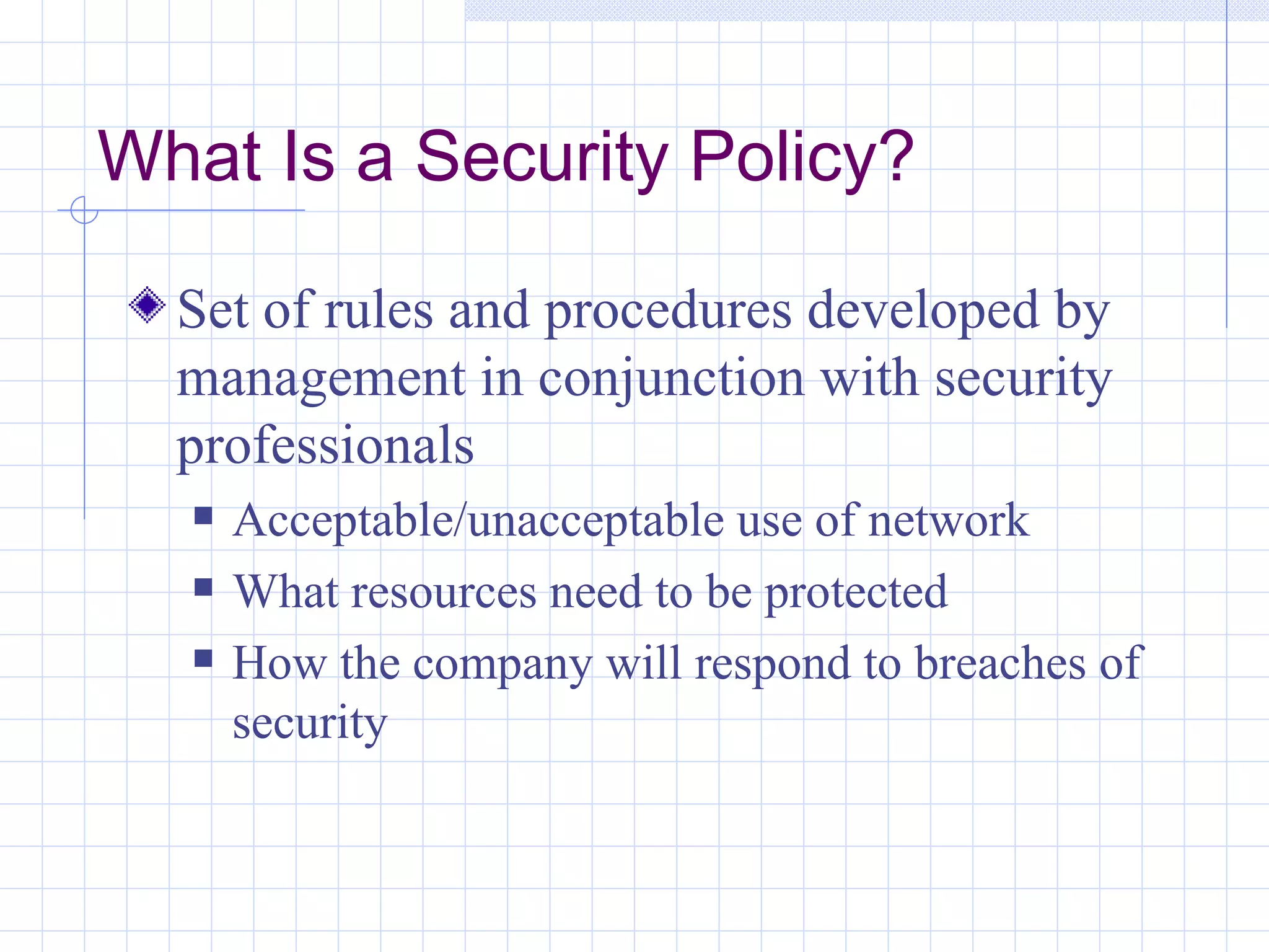 What Is a Security Policy?

  Set of rules and procedures developed by
  management in conjunction with security
  professionals
      Acceptable/unacceptable use of network
      What resources need to be protected
      How the company will respond to breaches of
       security
 