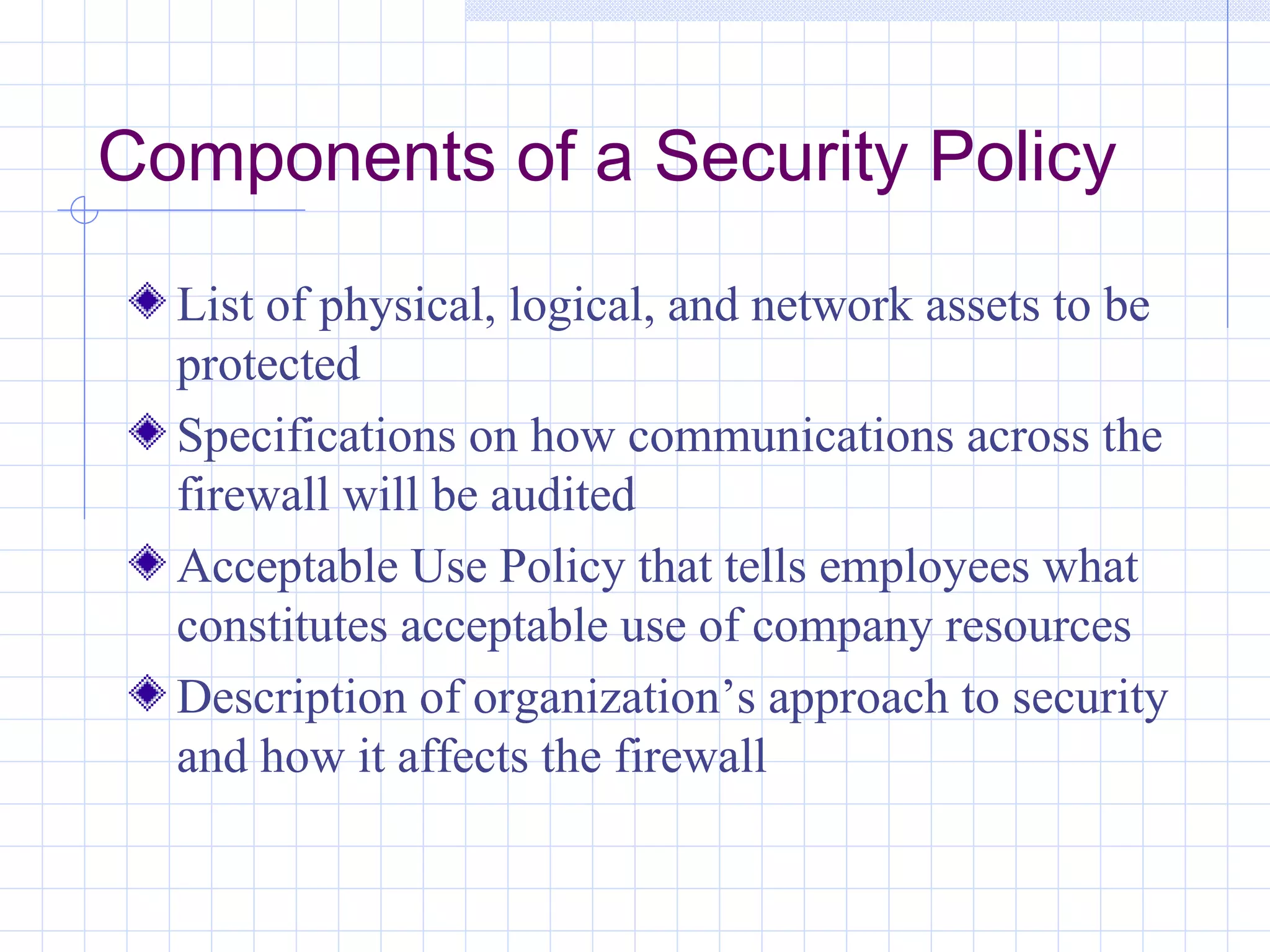 Components of a Security Policy
  List of physical, logical, and network assets to be
  protected
  Specifications on how communications across the
  firewall will be audited
  Acceptable Use Policy that tells employees what
  constitutes acceptable use of company resources
  Description of organization’s approach to security
  and how it affects the firewall
 
