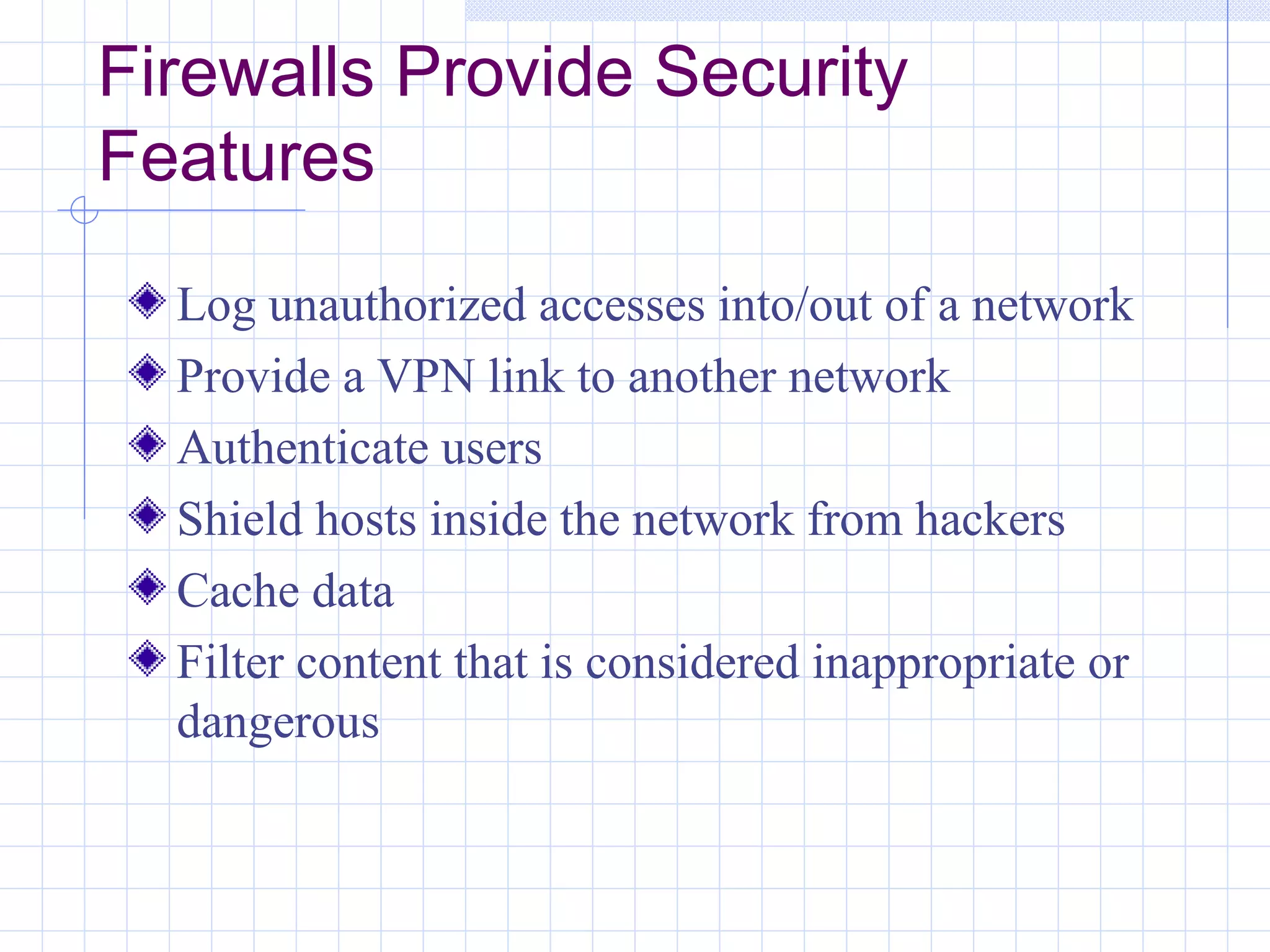 Firewalls Provide Security
Features
  Log unauthorized accesses into/out of a network
  Provide a VPN link to another network
  Authenticate users
  Shield hosts inside the network from hackers
  Cache data
  Filter content that is considered inappropriate or
  dangerous
 