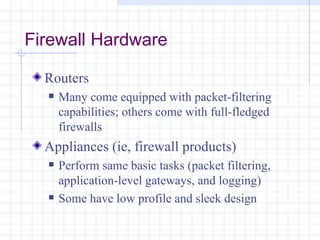 Firewall Hardware

  Routers
     Many come equipped with packet-filtering
      capabilities; others come with full-fledged
      firewalls
  Appliances (ie, firewall products)
     Perform same basic tasks (packet filtering,
      application-level gateways, and logging)
     Some have low profile and sleek design
 
