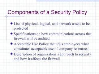 Components of a Security Policy
  List of physical, logical, and network assets to be
  protected
  Specifications on how communications across the
  firewall will be audited
  Acceptable Use Policy that tells employees what
  constitutes acceptable use of company resources
  Description of organization’s approach to security
  and how it affects the firewall
 