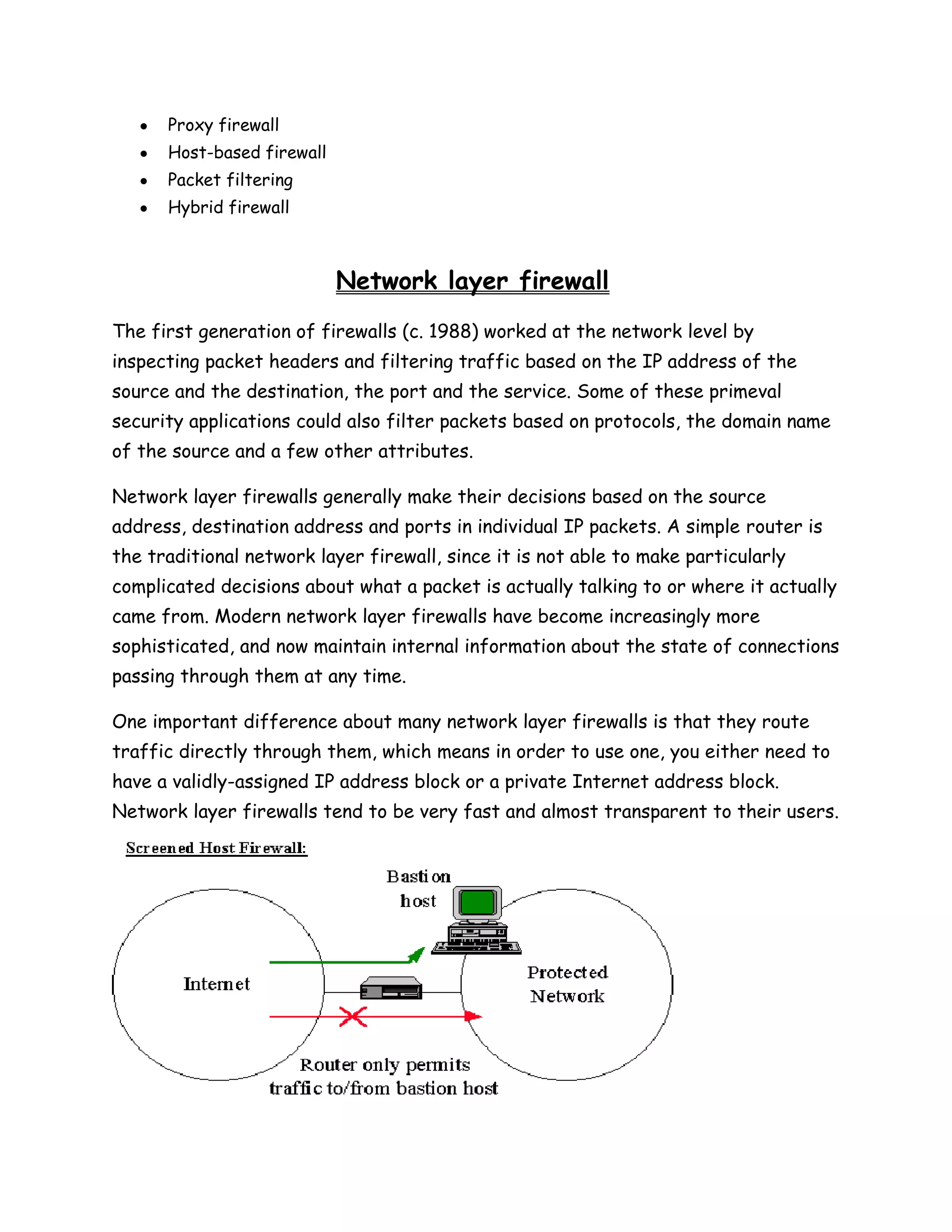 Proxy firewall
      Host-based firewall
      Packet filtering
      Hybrid firewall



                            Network layer firewall
The first generation of firewalls (c. 1988) worked at the network level by
inspecting packet headers and filtering traffic based on the IP address of the
source and the destination, the port and the service. Some of these primeval
security applications could also filter packets based on protocols, the domain name
of the source and a few other attributes.

Network layer firewalls generally make their decisions based on the source
address, destination address and ports in individual IP packets. A simple router is
the traditional network layer firewall, since it is not able to make particularly
complicated decisions about what a packet is actually talking to or where it actually
came from. Modern network layer firewalls have become increasingly more
sophisticated, and now maintain internal information about the state of connections
passing through them at any time.

One important difference about many network layer firewalls is that they route
traffic directly through them, which means in order to use one, you either need to
have a validly-assigned IP address block or a private Internet address block.
Network layer firewalls tend to be very fast and almost transparent to their users.
 