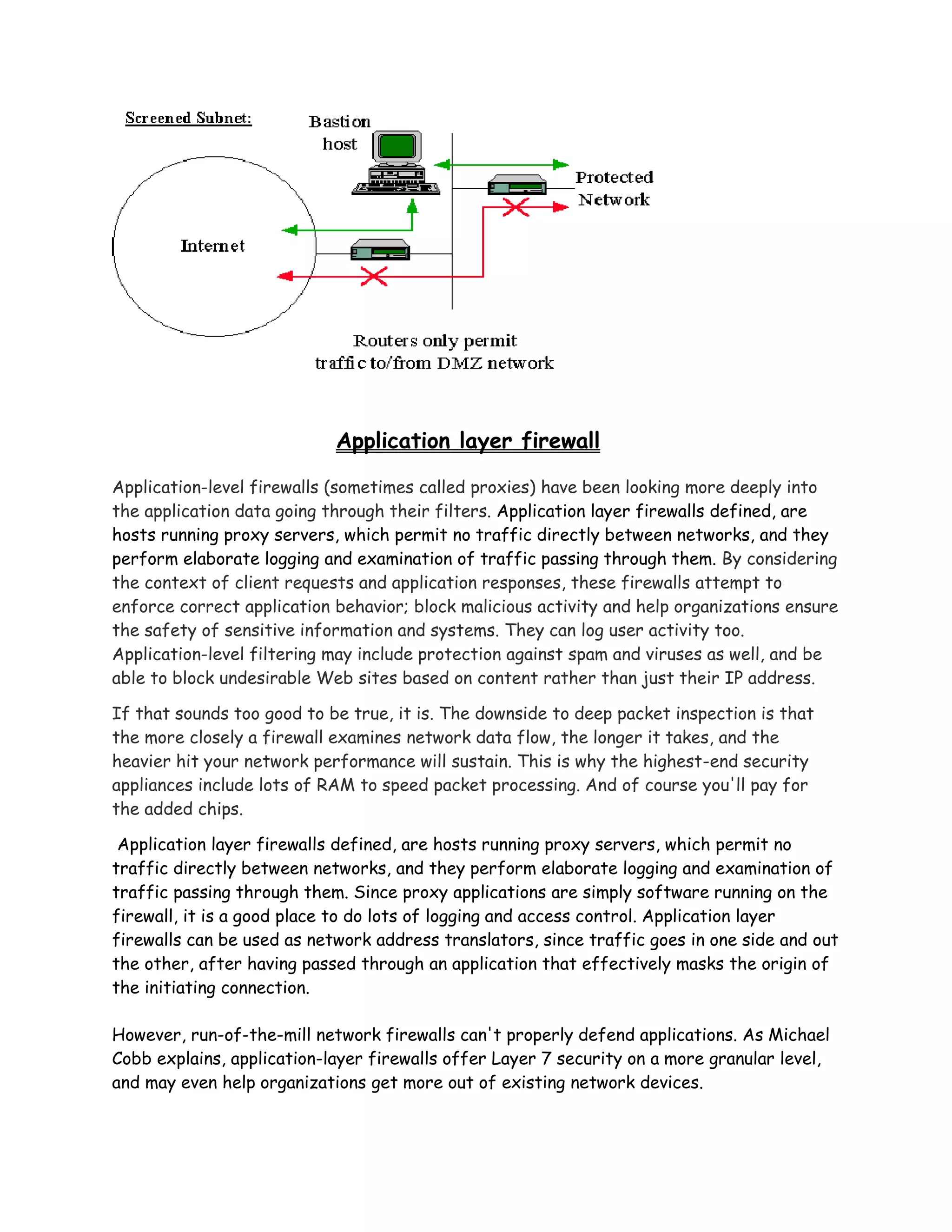 Application layer firewall

Application-level firewalls (sometimes called proxies) have been looking more deeply into
the application data going through their filters. Application layer firewalls defined, are
hosts running proxy servers, which permit no traffic directly between networks, and they
perform elaborate logging and examination of traffic passing through them. By considering
the context of client requests and application responses, these firewalls attempt to
enforce correct application behavior; block malicious activity and help organizations ensure
the safety of sensitive information and systems. They can log user activity too.
Application-level filtering may include protection against spam and viruses as well, and be
able to block undesirable Web sites based on content rather than just their IP address.

If that sounds too good to be true, it is. The downside to deep packet inspection is that
the more closely a firewall examines network data flow, the longer it takes, and the
heavier hit your network performance will sustain. This is why the highest-end security
appliances include lots of RAM to speed packet processing. And of course you'll pay for
the added chips.

 Application layer firewalls defined, are hosts running proxy servers, which permit no
traffic directly between networks, and they perform elaborate logging and examination of
traffic passing through them. Since proxy applications are simply software running on the
firewall, it is a good place to do lots of logging and access control. Application layer
firewalls can be used as network address translators, since traffic goes in one side and out
the other, after having passed through an application that effectively masks the origin of
the initiating connection.

However, run-of-the-mill network firewalls can't properly defend applications. As Michael
Cobb explains, application-layer firewalls offer Layer 7 security on a more granular level,
and may even help organizations get more out of existing network devices.
 