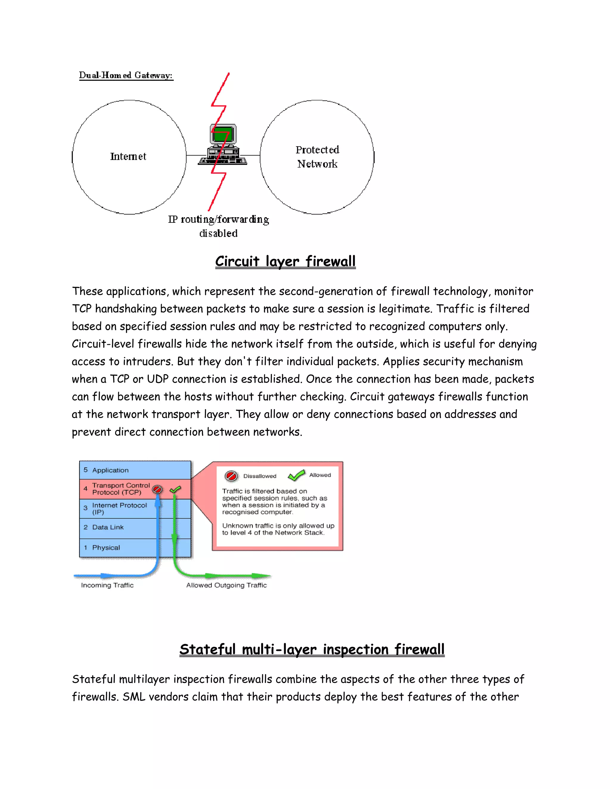 Circuit layer firewall

These applications, which represent the second-generation of firewall technology, monitor
TCP handshaking between packets to make sure a session is legitimate. Traffic is filtered
based on specified session rules and may be restricted to recognized computers only.
Circuit-level firewalls hide the network itself from the outside, which is useful for denying
access to intruders. But they don't filter individual packets. Applies security mechanism
when a TCP or UDP connection is established. Once the connection has been made, packets
can flow between the hosts without further checking. Circuit gateways firewalls function
at the network transport layer. They allow or deny connections based on addresses and
prevent direct connection between networks.




                     Stateful multi-layer inspection firewall

Stateful multilayer inspection firewalls combine the aspects of the other three types of
firewalls. SML vendors claim that their products deploy the best features of the other
 