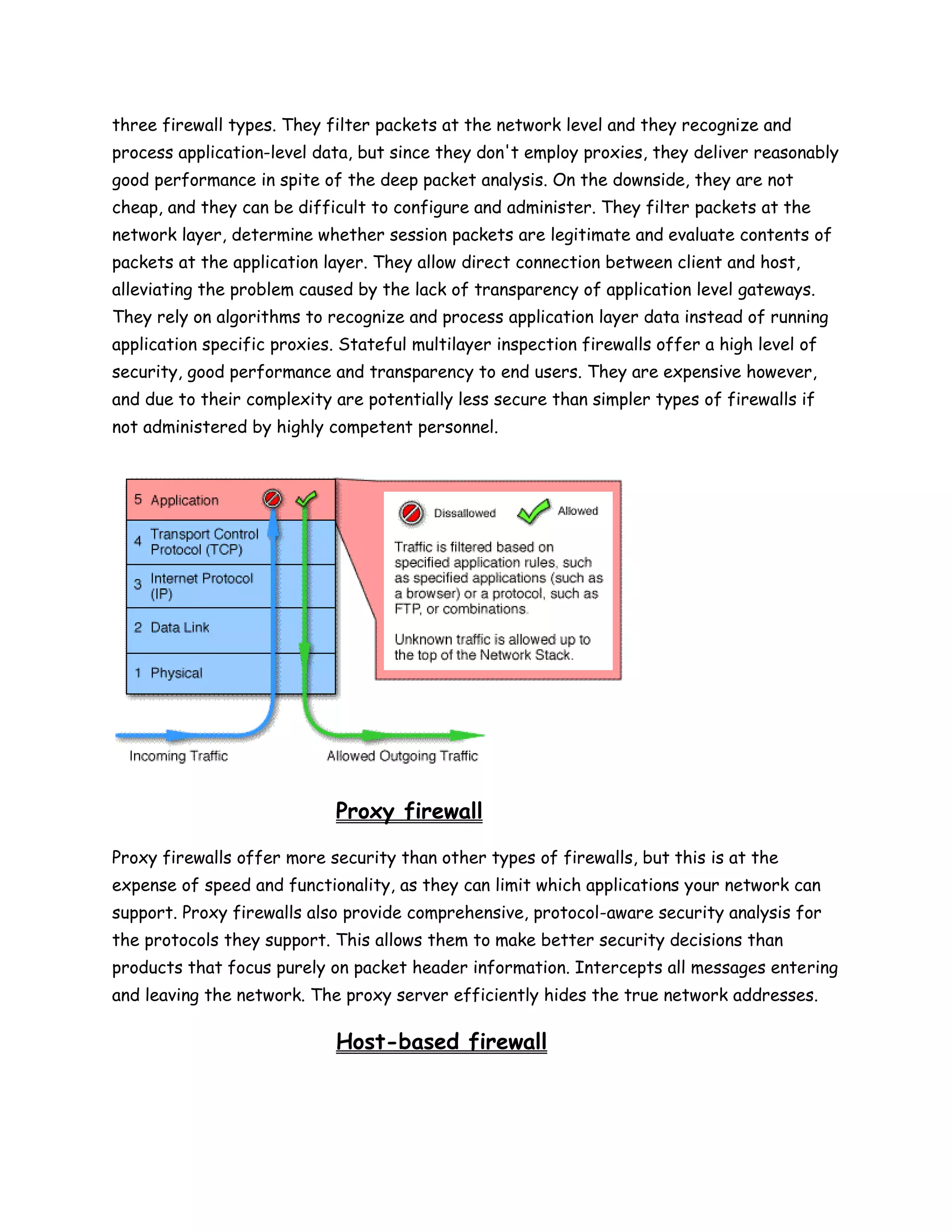 three firewall types. They filter packets at the network level and they recognize and
process application-level data, but since they don't employ proxies, they deliver reasonably
good performance in spite of the deep packet analysis. On the downside, they are not
cheap, and they can be difficult to configure and administer. They filter packets at the
network layer, determine whether session packets are legitimate and evaluate contents of
packets at the application layer. They allow direct connection between client and host,
alleviating the problem caused by the lack of transparency of application level gateways.
They rely on algorithms to recognize and process application layer data instead of running
application specific proxies. Stateful multilayer inspection firewalls offer a high level of
security, good performance and transparency to end users. They are expensive however,
and due to their complexity are potentially less secure than simpler types of firewalls if
not administered by highly competent personnel.




                             Proxy firewall

Proxy firewalls offer more security than other types of firewalls, but this is at the
expense of speed and functionality, as they can limit which applications your network can
support. Proxy firewalls also provide comprehensive, protocol-aware security analysis for
the protocols they support. This allows them to make better security decisions than
products that focus purely on packet header information. Intercepts all messages entering
and leaving the network. The proxy server efficiently hides the true network addresses.

                             Host-based firewall
 
