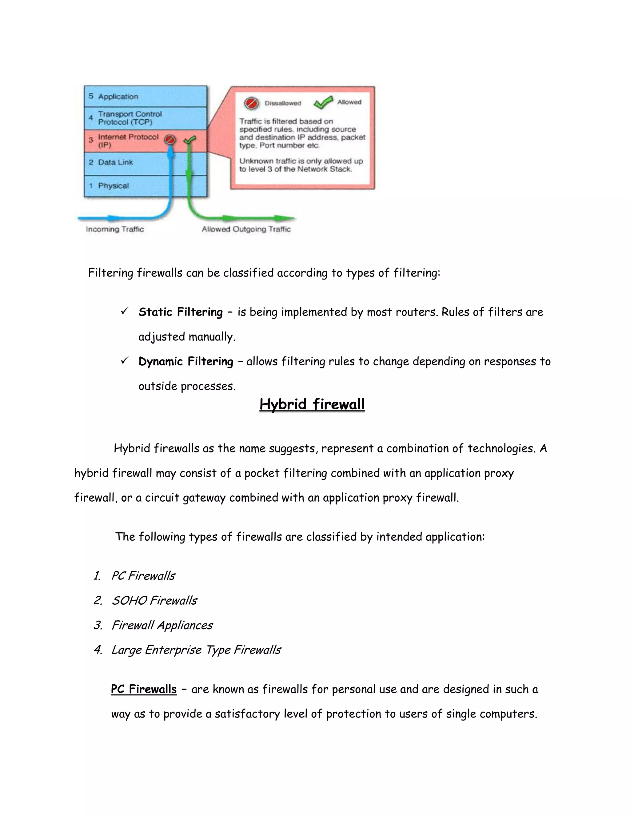 Filtering firewalls can be classified according to types of filtering:


         Static Filtering – is being implemented by most routers. Rules of filters are

            adjusted manually.

         Dynamic Filtering – allows filtering rules to change depending on responses to

            outside processes.
                                    Hybrid firewall

       Hybrid firewalls as the name suggests, represent a combination of technologies. A

hybrid firewall may consist of a pocket filtering combined with an application proxy

firewall, or a circuit gateway combined with an application proxy firewall.


       The following types of firewalls are classified by intended application:


   1. PC Firewalls

   2. SOHO Firewalls

   3. Firewall Appliances

   4. Large Enterprise Type Firewalls


       PC Firewalls – are known as firewalls for personal use and are designed in such a

       way as to provide a satisfactory level of protection to users of single computers.
 