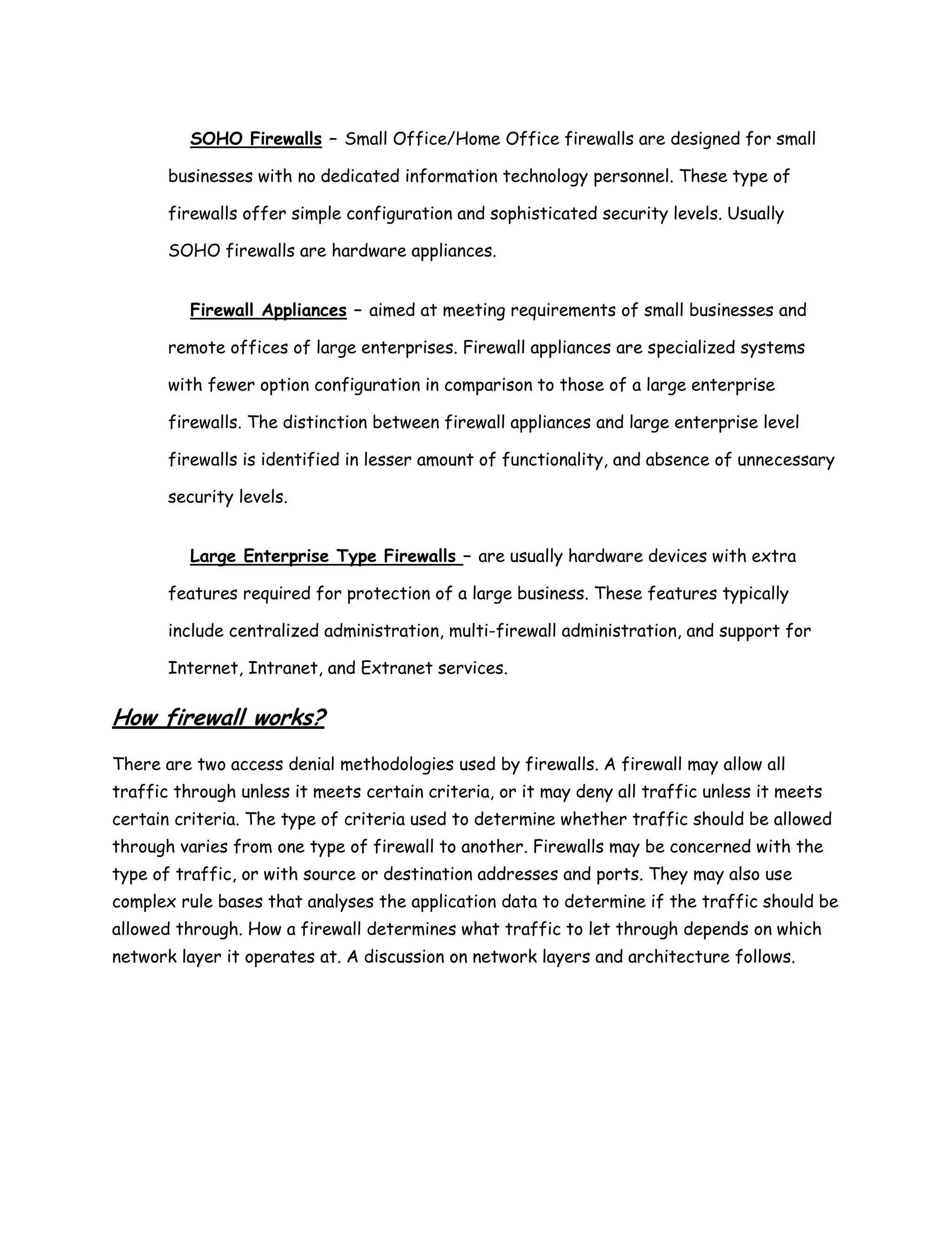 SOHO Firewalls – Small Office/Home Office firewalls are designed for small

       businesses with no dedicated information technology personnel. These type of

       firewalls offer simple configuration and sophisticated security levels. Usually

       SOHO firewalls are hardware appliances.


          Firewall Appliances – aimed at meeting requirements of small businesses and

       remote offices of large enterprises. Firewall appliances are specialized systems

       with fewer option configuration in comparison to those of a large enterprise

       firewalls. The distinction between firewall appliances and large enterprise level

       firewalls is identified in lesser amount of functionality, and absence of unnecessary

       security levels.


          Large Enterprise Type Firewalls – are usually hardware devices with extra

       features required for protection of a large business. These features typically

       include centralized administration, multi-firewall administration, and support for

       Internet, Intranet, and Extranet services.

How firewall works?
There are two access denial methodologies used by firewalls. A firewall may allow all
traffic through unless it meets certain criteria, or it may deny all traffic unless it meets
certain criteria. The type of criteria used to determine whether traffic should be allowed
through varies from one type of firewall to another. Firewalls may be concerned with the
type of traffic, or with source or destination addresses and ports. They may also use
complex rule bases that analyses the application data to determine if the traffic should be
allowed through. How a firewall determines what traffic to let through depends on which
network layer it operates at. A discussion on network layers and architecture follows.
 