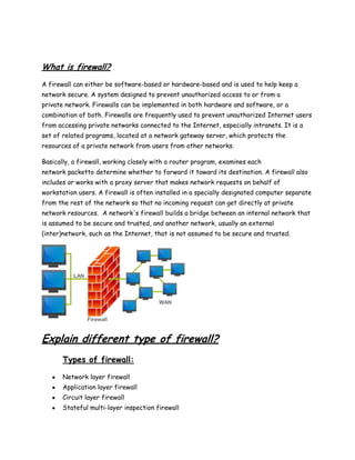 What is firewall?
A firewall can either be software-based or hardware-based and is used to help keep a
network secure. A system designed to prevent unauthorized access to or from a
private network. Firewalls can be implemented in both hardware and software, or a
combination of both. Firewalls are frequently used to prevent unauthorized Internet users
from accessing private networks connected to the Internet, especially intranets. It is a
set of related programs, located at a network gateway server, which protects the
resources of a private network from users from other networks.

Basically, a firewall, working closely with a router program, examines each
network packetto determine whether to forward it toward its destination. A firewall also
includes or works with a proxy server that makes network requests on behalf of
workstation users. A firewall is often installed in a specially designated computer separate
from the rest of the network so that no incoming request can get directly at private
network resources. A network's firewall builds a bridge between an internal network that
is assumed to be secure and trusted, and another network, usually an external
(inter)network, such as the Internet, that is not assumed to be secure and trusted.




Explain different type of firewall?
       Types of firewall:

       Network layer firewall
       Application layer firewall
       Circuit layer firewall
       Stateful multi-layer inspection firewall
 
