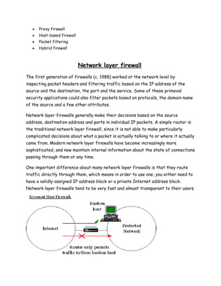 Proxy firewall
      Host-based firewall
      Packet filtering
      Hybrid firewall



                            Network layer firewall
The first generation of firewalls (c. 1988) worked at the network level by
inspecting packet headers and filtering traffic based on the IP address of the
source and the destination, the port and the service. Some of these primeval
security applications could also filter packets based on protocols, the domain name
of the source and a few other attributes.

Network layer firewalls generally make their decisions based on the source
address, destination address and ports in individual IP packets. A simple router is
the traditional network layer firewall, since it is not able to make particularly
complicated decisions about what a packet is actually talking to or where it actually
came from. Modern network layer firewalls have become increasingly more
sophisticated, and now maintain internal information about the state of connections
passing through them at any time.

One important difference about many network layer firewalls is that they route
traffic directly through them, which means in order to use one, you either need to
have a validly-assigned IP address block or a private Internet address block.
Network layer firewalls tend to be very fast and almost transparent to their users.
 