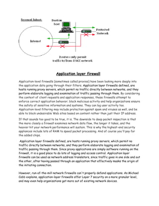 Application layer firewall

Application-level firewalls (sometimes called proxies) have been looking more deeply into
the application data going through their filters. Application layer firewalls defined, are
hosts running proxy servers, which permit no traffic directly between networks, and they
perform elaborate logging and examination of traffic passing through them. By considering
the context of client requests and application responses, these firewalls attempt to
enforce correct application behavior; block malicious activity and help organizations ensure
the safety of sensitive information and systems. They can log user activity too.
Application-level filtering may include protection against spam and viruses as well, and be
able to block undesirable Web sites based on content rather than just their IP address.

If that sounds too good to be true, it is. The downside to deep packet inspection is that
the more closely a firewall examines network data flow, the longer it takes, and the
heavier hit your network performance will sustain. This is why the highest-end security
appliances include lots of RAM to speed packet processing. And of course you'll pay for
the added chips.

 Application layer firewalls defined, are hosts running proxy servers, which permit no
traffic directly between networks, and they perform elaborate logging and examination of
traffic passing through them. Since proxy applications are simply software running on the
firewall, it is a good place to do lots of logging and access control. Application layer
firewalls can be used as network address translators, since traffic goes in one side and out
the other, after having passed through an application that effectively masks the origin of
the initiating connection.

However, run-of-the-mill network firewalls can't properly defend applications. As Michael
Cobb explains, application-layer firewalls offer Layer 7 security on a more granular level,
and may even help organizations get more out of existing network devices.
 