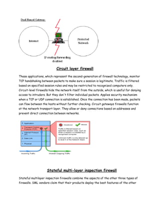 Circuit layer firewall

These applications, which represent the second-generation of firewall technology, monitor
TCP handshaking between packets to make sure a session is legitimate. Traffic is filtered
based on specified session rules and may be restricted to recognized computers only.
Circuit-level firewalls hide the network itself from the outside, which is useful for denying
access to intruders. But they don't filter individual packets. Applies security mechanism
when a TCP or UDP connection is established. Once the connection has been made, packets
can flow between the hosts without further checking. Circuit gateways firewalls function
at the network transport layer. They allow or deny connections based on addresses and
prevent direct connection between networks.




                     Stateful multi-layer inspection firewall

Stateful multilayer inspection firewalls combine the aspects of the other three types of
firewalls. SML vendors claim that their products deploy the best features of the other
 
