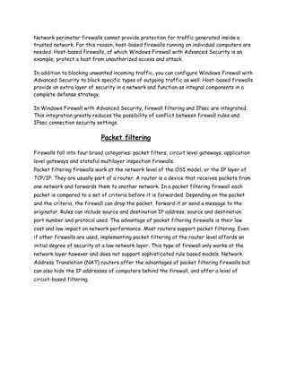 Network perimeter firewalls cannot provide protection for traffic generated inside a
trusted network. For this reason, host-based firewalls running on individual computers are
needed. Host-based firewalls, of which Windows Firewall with Advanced Security is an
example, protect a host from unauthorized access and attack.

In addition to blocking unwanted incoming traffic, you can configure Windows Firewall with
Advanced Security to block specific types of outgoing traffic as well. Host-based firewalls
provide an extra layer of security in a network and function as integral components in a
complete defense strategy.

In Windows Firewall with Advanced Security, firewall filtering and IPsec are integrated.
This integration greatly reduces the possibility of conflict between firewall rules and
IPsec connection security settings.

                             Packet filtering

Firewalls fall into four broad categories: packet filters, circuit level gateways, application
level gateways and stateful multilayer inspection firewalls.
Packet filtering firewalls work at the network level of the OSI model, or the IP layer of
TCP/IP. They are usually part of a router. A router is a device that receives packets from
one network and forwards them to another network. In a packet filtering firewall each
packet is compared to a set of criteria before it is forwarded. Depending on the packet
and the criteria, the firewall can drop the packet, forward it or send a message to the
originator. Rules can include source and destination IP address, source and destination
port number and protocol used. The advantage of packet filtering firewalls is their low
cost and low impact on network performance. Most routers support packet filtering. Even
if other firewalls are used, implementing packet filtering at the router level affords an
initial degree of security at a low network layer. This type of firewall only works at the
network layer however and does not support sophisticated rule based models. Network
Address Translation (NAT) routers offer the advantages of packet filtering firewalls but
can also hide the IP addresses of computers behind the firewall, and offer a level of
circuit-based filtering.
 