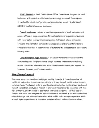 SOHO Firewalls – Small Office/Home Office firewalls are designed for small

       businesses with no dedicated information technology personnel. These type of

       firewalls offer simple configuration and sophisticated security levels. Usually

       SOHO firewalls are hardware appliances.


          Firewall Appliances – aimed at meeting requirements of small businesses and

       remote offices of large enterprises. Firewall appliances are specialized systems

       with fewer option configuration in comparison to those of a large enterprise

       firewalls. The distinction between firewall appliances and large enterprise level

       firewalls is identified in lesser amount of functionality, and absence of unnecessary

       security levels.


          Large Enterprise Type Firewalls – are usually hardware devices with extra

       features required for protection of a large business. These features typically

       include centralized administration, multi-firewall administration, and support for

       Internet, Intranet, and Extranet services.

How firewall works?
There are two access denial methodologies used by firewalls. A firewall may allow all
traffic through unless it meets certain criteria, or it may deny all traffic unless it meets
certain criteria. The type of criteria used to determine whether traffic should be allowed
through varies from one type of firewall to another. Firewalls may be concerned with the
type of traffic, or with source or destination addresses and ports. They may also use
complex rule bases that analyses the application data to determine if the traffic should be
allowed through. How a firewall determines what traffic to let through depends on which
network layer it operates at. A discussion on network layers and architecture follows.
 