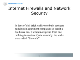 Internet Firewalls and Network Security In days of old, brick walls were built between buildings in apartment complexes so that if a fire broke out, it would not spread from one building to another. Quite naturally, the walls were called ”firewalls”. 