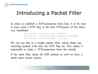 Introducing a Packet Filter In order to establish a TCP-connection from host A to B, host A must send a SYN flag in the first TCP-packet of the three-way handshake 10.0.0.251.4354 > 194.239.238.211.echo: S 3633016817 10.0.0.251.4354 < 194.239.238.211.echo: S  23 08063735 ack 3633016818 10.0.0.251.4354 > 194.239.238.211.echo: . 1:1(0) ack 1 We can use this in a simple packet filter, which drops any incoming packets with only the SYN flag set. This makes it impossible to make a TCP-connection from the outside.  If the same filter drops all UDP packets as well we have a much more secure system. 