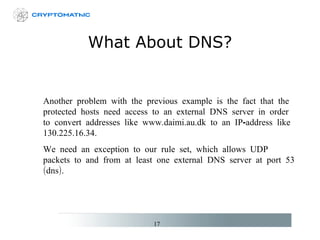 What About DNS? Another problem with the previous example is the fact that the protected hosts need access to an external DNS server in order to convert addresses like www.daimi.au.dk to an IP-address like 130.225.16.34. We need an exception to our rule set, which allows UDP packets to and from at least one external DNS server at port 53 (dns). 