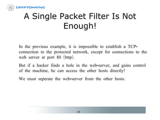A Single Packet Filter Is Not Enough! In the previous example,  it is impossible to  establish a TCP-connection to the protected network, except for connections to the web server  at port 80 (http) . But if a hacker finds a hole in the web-server, and gains control of the machine, he can access the other hosts directly! We must seperate the web-server from the other hosts.   