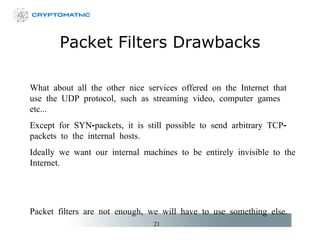 Packet Filters Drawbacks What about all the other nice services offered on the Internet that use the UDP protocol, such as streaming video, computer games etc... Except for SYN-packets, it is still possible to send arbitrary TCP-packets to the internal hosts.  Ideally we want our internal machines to be entirely invisible to the Internet. Packet filters are not enough, we will have to use something else. 