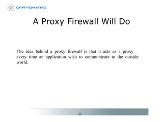 A Proxy Firewall Will Do The idea behind a proxy firewall is that it acts as a proxy every time an application wish to communicate to the outside world. 