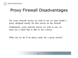 Proxy Firewall Disadvantages For every network service we wish to use we must install a proxy designed exactly for that service on the firewall. Furthermore, every network service we wish to use, we must use a client that is able to use a proxy. What can we do if no proxy exists for a given service? 