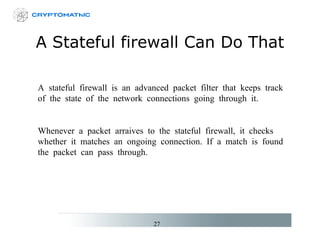A Stateful firewall Can Do That A stateful firewall is an advanced packet filter that keeps track of the state of the network connections going through it. Whenever a packet arraives to the stateful firewall, it checks whether it matches an ongoing connection. If a match is found the packet can pass through. 