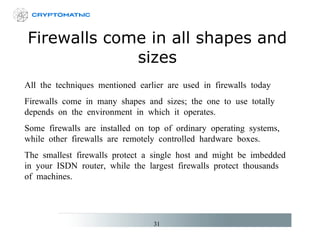 Firewalls come in all shapes and sizes All the techniques mentioned earlier are used in firewalls today Firewalls come in many shapes and sizes; the one to use totally depends on the environment in which it operates. Some firewalls are installed on top of ordinary operating systems, while other firewalls are remotely controlled hardware boxes. The smallest firewalls protect a single host and might be imbedded in your ISDN router, while the largest firewalls protect thousands of machines. 