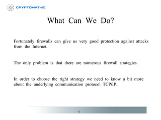 What Can We Do? Fortunately firewalls can give us very good protection against attacks from the Internet. The only problem is that there are numerous firewall strategies. In order to choose the right strategy we need to know a bit more about the underlying communication protocol TCP/IP. 