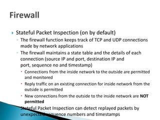    Stateful Packet Inspection (on by default)
    ◦ The firewall function keeps track of TCP and UDP connections
      made by network applications
    ◦ The firewall maintains a state table and the details of each
      connection (source IP and port, destination IP and
      port, sequence no and timestamp)
       Connections from the inside network to the outside are permitted
        and monitored
       Reply traffic on an existing connection for inside network from the
        outside is permitted
       New connections from the outside to the inside network are NOT
        permitted
    ◦ Stateful Packet Inspection can detect replayed packets by
      unexpected sequence numbers and timestamps
 