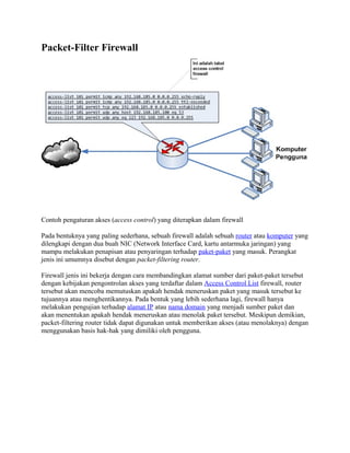 Packet-Filter Firewall




Contoh pengaturan akses (access control) yang diterapkan dalam firewall

Pada bentuknya yang paling sederhana, sebuah firewall adalah sebuah router atau komputer yang
dilengkapi dengan dua buah NIC (Network Interface Card, kartu antarmuka jaringan) yang
mampu melakukan penapisan atau penyaringan terhadap paket-paket yang masuk. Perangkat
jenis ini umumnya disebut dengan packet-filtering router.

Firewall jenis ini bekerja dengan cara membandingkan alamat sumber dari paket-paket tersebut
dengan kebijakan pengontrolan akses yang terdaftar dalam Access Control List firewall, router
tersebut akan mencoba memutuskan apakah hendak meneruskan paket yang masuk tersebut ke
tujuannya atau menghentikannya. Pada bentuk yang lebih sederhana lagi, firewall hanya
melakukan pengujian terhadap alamat IP atau nama domain yang menjadi sumber paket dan
akan menentukan apakah hendak meneruskan atau menolak paket tersebut. Meskipun demikian,
packet-filtering router tidak dapat digunakan untuk memberikan akses (atau menolaknya) dengan
menggunakan basis hak-hak yang dimiliki oleh pengguna.
 