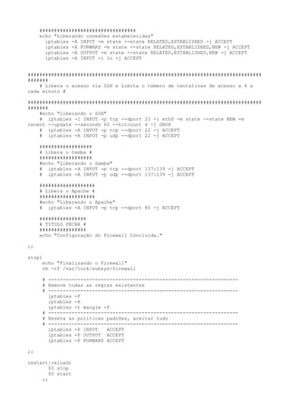 #################################
     echo "Liberando conexões estabelecidas"
       iptables -A INPUT -m state --state RELATED,ESTABLISHED -j ACCEPT
       iptables -A FORWARD -m state --state RELATED,ESTABLISHED,NEW -j ACCEPT
       iptables -A OUTPUT -m state --state RELATED,ESTABLISHED,NEW -j ACCEPT
       iptables -A INPUT -i lo -j ACCEPT


################################################################################
#######
    # Libera o acesso via SSH e Limita o número de tentativas de acesso a 4 a
cada minuto #

################################################################################
#######
    #echo "Liberando o SSH"
    # iptables -I INPUT -p tcp --dport 22 -i eth0 -m state --state NEW -m
recent --update --seconds 60 --hitcount 4 -j DROP
    # iptables -A INPUT -p tcp --dport 22 -j ACCEPT
    # iptables -A INPUT -p udp --dport 22 -j ACCEPT

     ##################
     # Libera o Samba #
     ##################
     #echo "Liberando o Samba"
     # iptables -A INPUT -p tcp --dport 137:139 -j ACCEPT
     # iptables -A INPUT -p udp --dport 137:139 -j ACCEPT

     ###################
     # Libera o Apache #
     ###################
     #echo "Liberando o Apache"
     # iptables -A INPUT -p tcp --dport 80 -j ACCEPT

     ################
     # TITULO FECHA #
     ################
     echo "Configuração do Firewall Concluida."

;;

stop)
      echo "Finalizando o Firewall"
      rm -rf /var/lock/subsys/firewall

      # -----------------------------------------------------------------
      # Remove todas as regras existentes
      # -----------------------------------------------------------------
        iptables -F
        iptables -X
        iptables -t mangle -F
      # -----------------------------------------------------------------
      # Reseta as politicas padrões, aceitar tudo
      # -----------------------------------------------------------------
        iptables -P INPUT   ACCEPT
        iptables -P OUTPUT ACCEPT
        iptables -P FORWARD ACCEPT

;;

restart|reload)
        $0 stop
        $0 start
     ;;
 