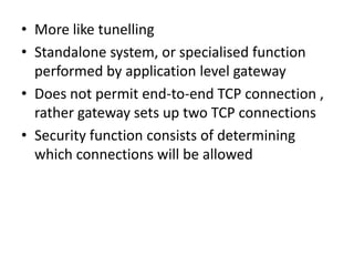• More like tunelling
• Standalone system, or specialised function
performed by application level gateway
• Does not permit end-to-end TCP connection ,
rather gateway sets up two TCP connections
• Security function consists of determining
which connections will be allowed
 