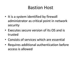 Bastion Host
• It is a system identified by firewall
administrator as critical point in network
security
• Executes secure version of its OS and is
trusted
• Consists of services which are essential
• Requires additional authentication before
access is allowed
 