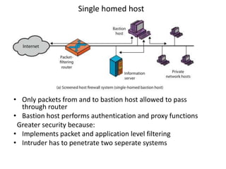 Single homed host
• Only packets from and to bastion host allowed to pass
through router
• Bastion host performs authentication and proxy functions
Greater security because:
• Implements packet and application level filtering
• Intruder has to penetrate two seperate systems
 