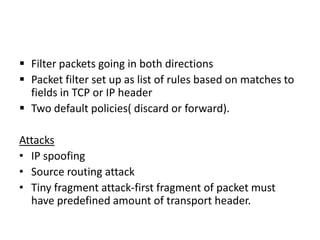  Filter packets going in both directions
 Packet filter set up as list of rules based on matches to
fields in TCP or IP header
 Two default policies( discard or forward).
Attacks
• IP spoofing
• Source routing attack
• Tiny fragment attack-first fragment of packet must
have predefined amount of transport header.
 