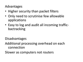 Advantages
• Higher security than packet filters
• Only need to scrutinise few allowable
applications
• Easy to log and audit all incoming traffic-
bactracking
Disadvantages
Additional processing overhead on each
connection
Slower as computers not routers
 