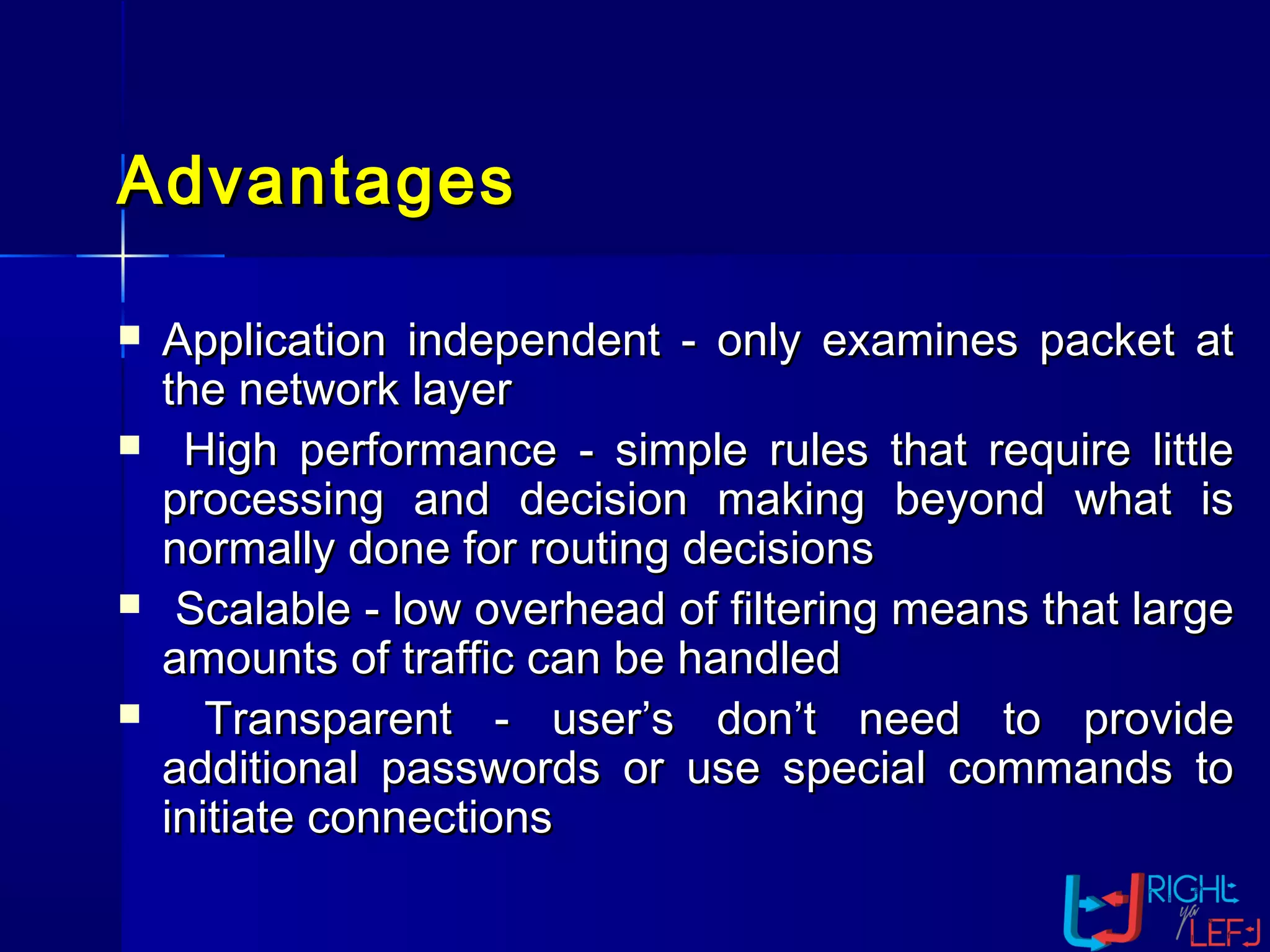 AdvantagesAdvantages
 Application independent - only examines packet atApplication independent - only examines packet at
the network layerthe network layer
 High performance - simple rules that require littleHigh performance - simple rules that require little
processing and decision making beyond what isprocessing and decision making beyond what is
normally done for routing decisionsnormally done for routing decisions
 Scalable - low overhead of filtering means that largeScalable - low overhead of filtering means that large
amounts of traffic can be handledamounts of traffic can be handled
 Transparent - user’s don’t need to provideTransparent - user’s don’t need to provide
additional passwords or use special commands toadditional passwords or use special commands to
initiate connectionsinitiate connections
 