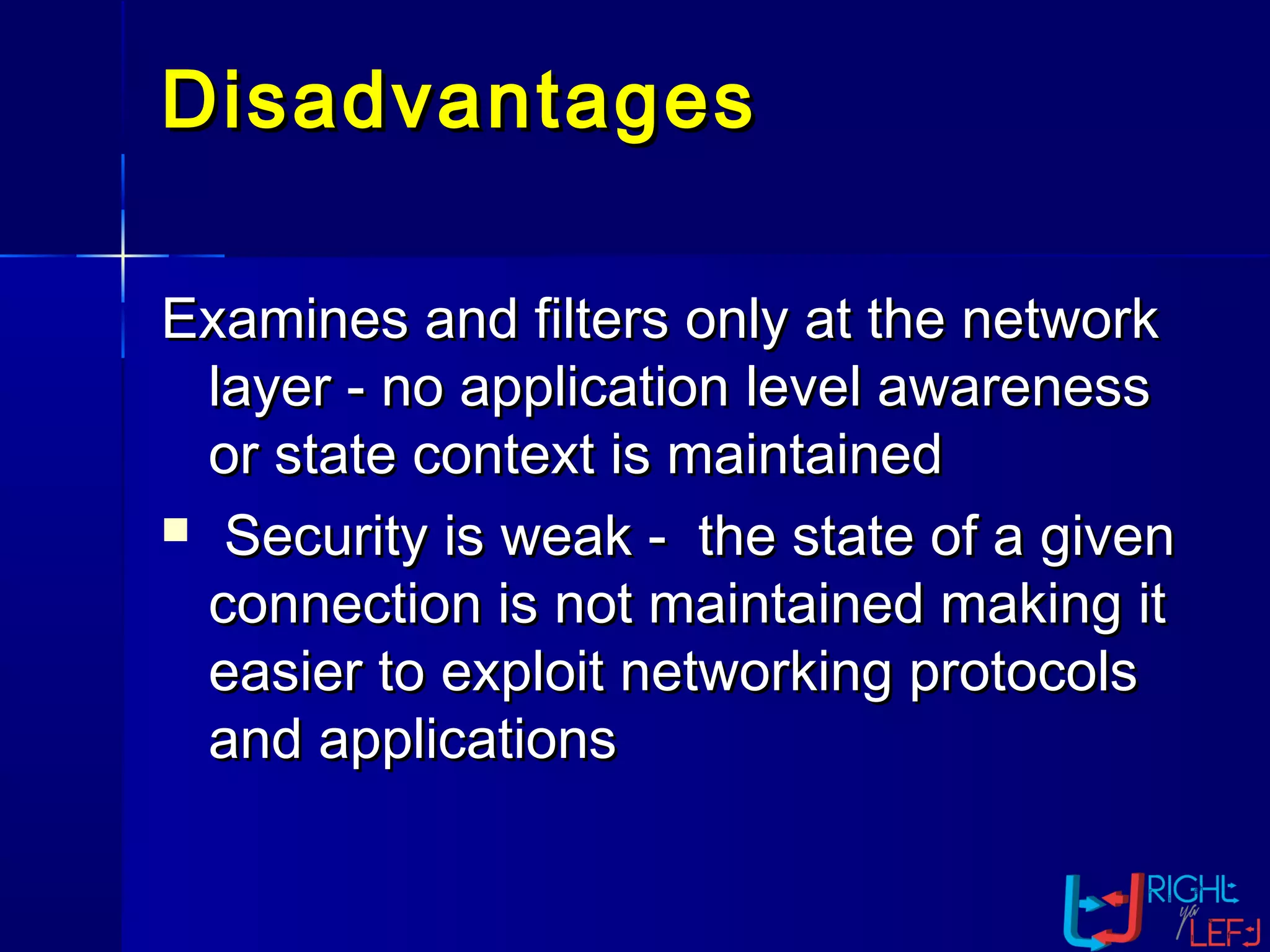 DisadvantagesDisadvantages
Examines and filters only at the networkExamines and filters only at the network
layer - no application level awarenesslayer - no application level awareness
or state context is maintainedor state context is maintained
 Security is weak - the state of a givenSecurity is weak - the state of a given
connection is not maintained making itconnection is not maintained making it
easier to exploit networking protocolseasier to exploit networking protocols
and applicationsand applications
 