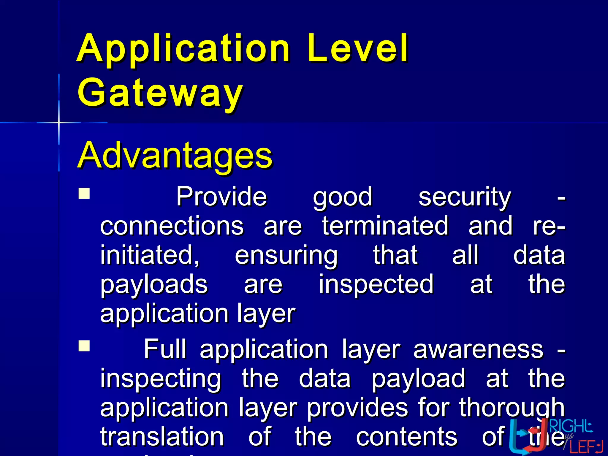Application LevelApplication Level
GatewayGateway
AdvantagesAdvantages
 Provide good security -Provide good security -
connections are terminated and re-connections are terminated and re-
initiated, ensuring that all datainitiated, ensuring that all data
payloads are inspected at thepayloads are inspected at the
application layerapplication layer
 Full application layer awareness -Full application layer awareness -
inspecting the data payload at theinspecting the data payload at the
application layer provides for thoroughapplication layer provides for thorough
translation of the contents of thetranslation of the contents of the
 