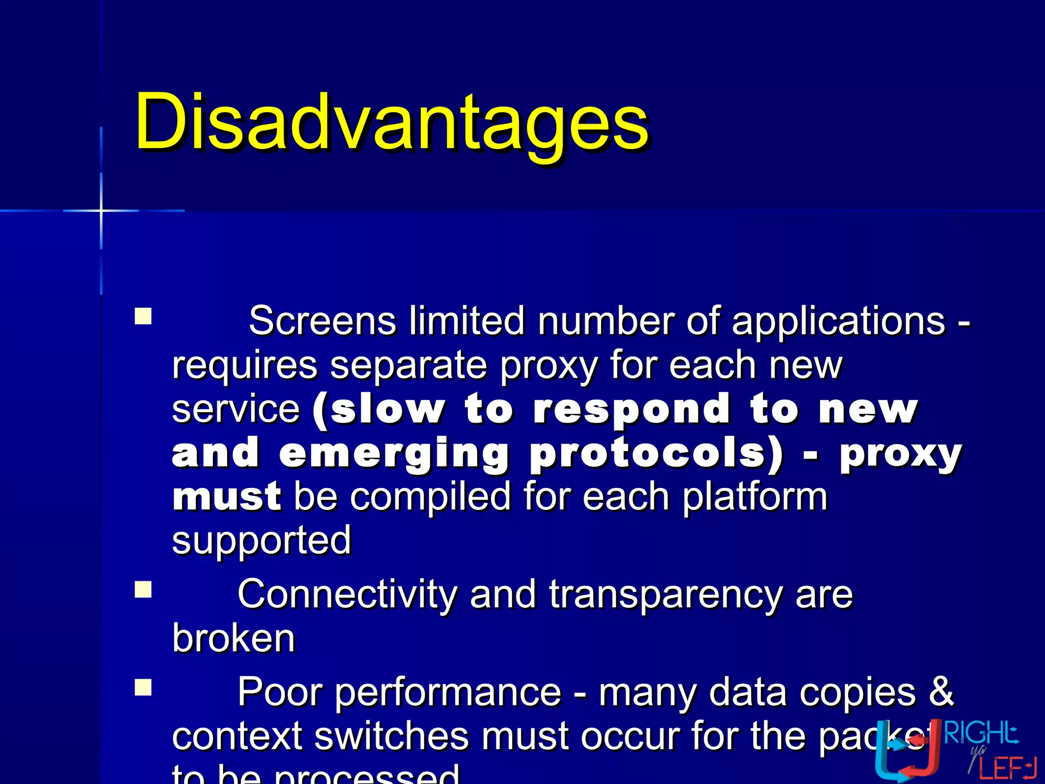 DisadvantagesDisadvantages
 Screens limited number of applications -Screens limited number of applications -
requires separate proxy for each newrequires separate proxy for each new
serviceservice (slow to respond to new(slow to respond to new
and emerging protocols) -and emerging protocols) - proxyproxy
mustmust be compiled for each platformbe compiled for each platform
supportedsupported
 Connectivity and transparency areConnectivity and transparency are
brokenbroken
 Poor performance - many data copies &Poor performance - many data copies &
context switches must occur for the packetcontext switches must occur for the packet
 