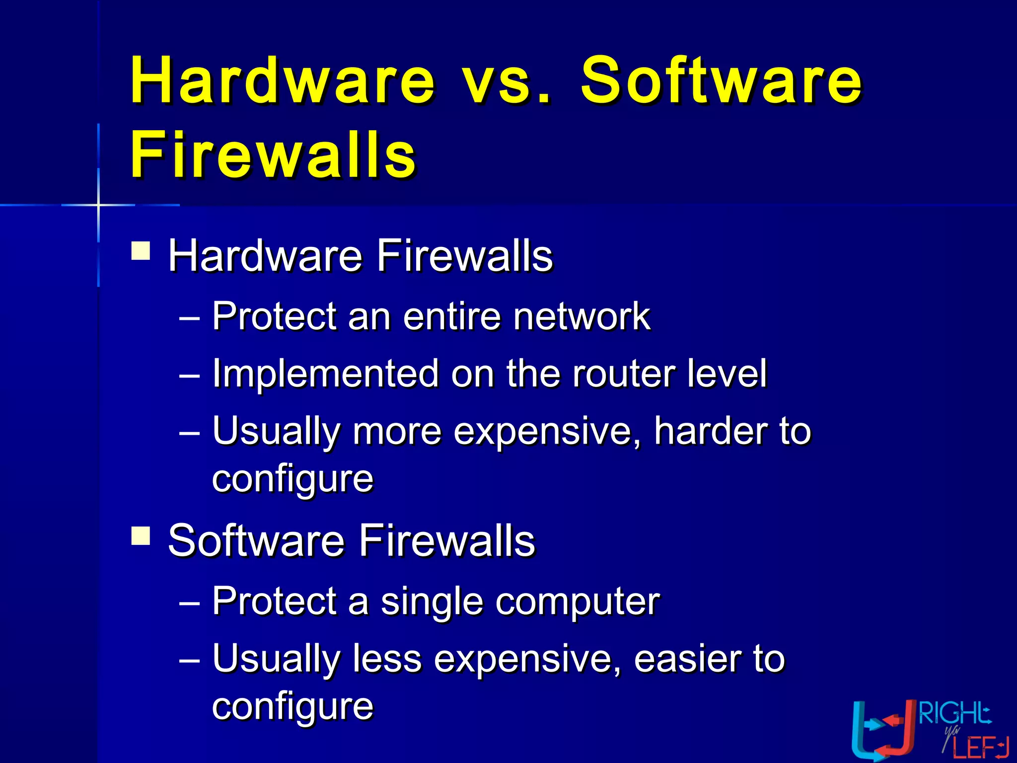 Hardware vs. SoftwareHardware vs. Software
FirewallsFirewalls
 Hardware FirewallsHardware Firewalls
– Protect an entire networkProtect an entire network
– Implemented on the router levelImplemented on the router level
– Usually more expensive, harder toUsually more expensive, harder to
configureconfigure
 Software FirewallsSoftware Firewalls
– Protect a single computerProtect a single computer
– Usually less expensive, easier toUsually less expensive, easier to
configureconfigure
 