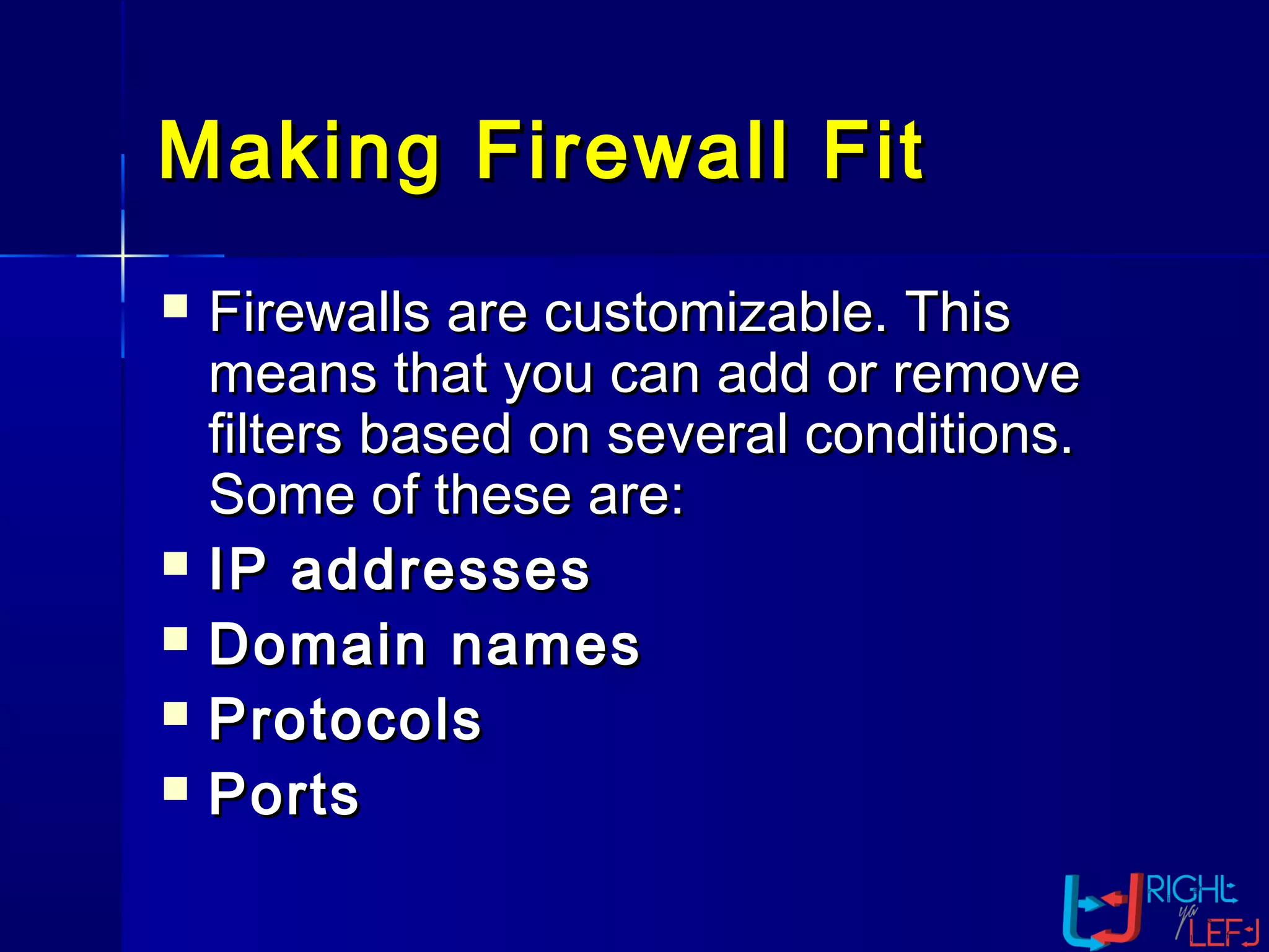 Making Firewall FitMaking Firewall Fit
 Firewalls are customizable. ThisFirewalls are customizable. This
means that you can add or removemeans that you can add or remove
filters based on several conditions.filters based on several conditions.
Some of these are:Some of these are:
 IP addressesIP addresses
 Domain namesDomain names
 ProtocolsProtocols
 PortsPorts
 
