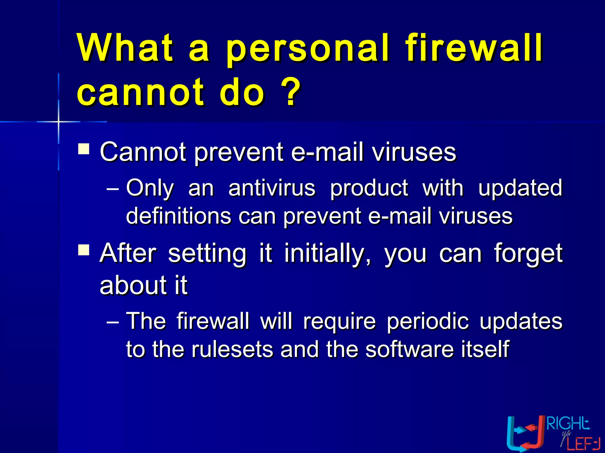 What a personal firewallWhat a personal firewall
cannot do ?cannot do ?
 Cannot prevent e-mail virusesCannot prevent e-mail viruses
– Only an antivirus product with updatedOnly an antivirus product with updated
definitions can prevent e-mail virusesdefinitions can prevent e-mail viruses
 After setting it initially, you can forgetAfter setting it initially, you can forget
about itabout it
– The firewall will require periodic updatesThe firewall will require periodic updates
to the rulesets and the software itselfto the rulesets and the software itself
 