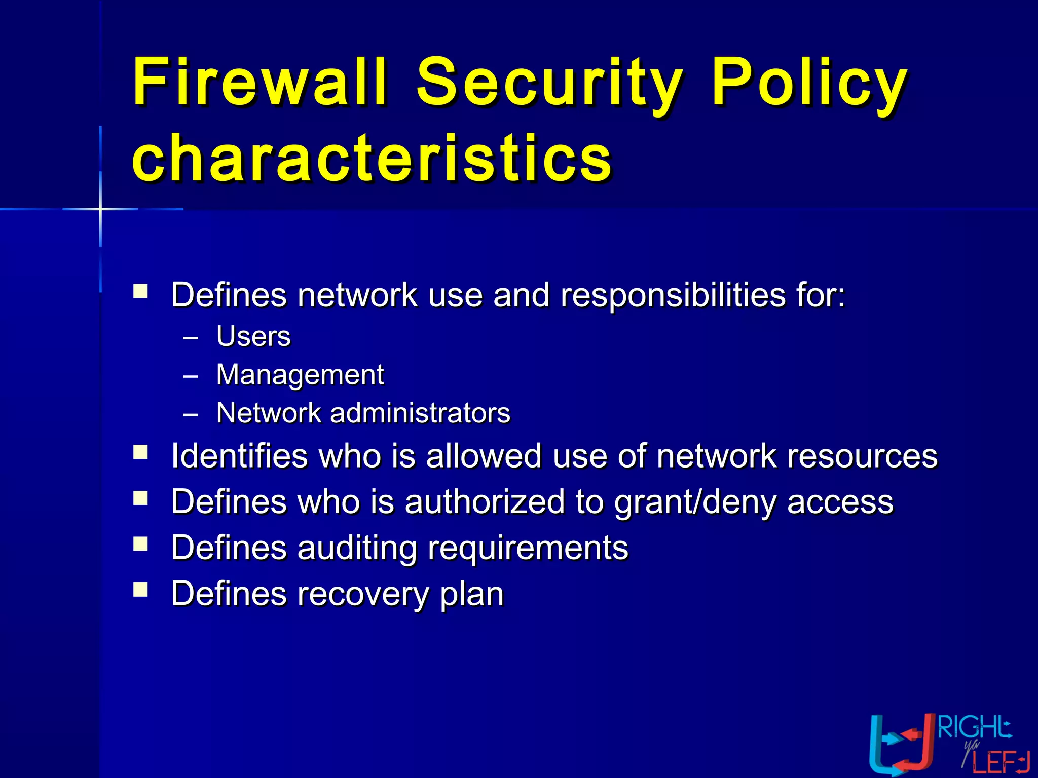 Firewall Security PolicyFirewall Security Policy
characteristicscharacteristics
 Defines network use and responsibilities for:Defines network use and responsibilities for:
– UsersUsers
– ManagementManagement
– Network administratorsNetwork administrators
 Identifies who is allowed use of network resourcesIdentifies who is allowed use of network resources
 Defines who is authorized to grant/deny accessDefines who is authorized to grant/deny access
 Defines auditing requirementsDefines auditing requirements
 Defines recovery planDefines recovery plan
 