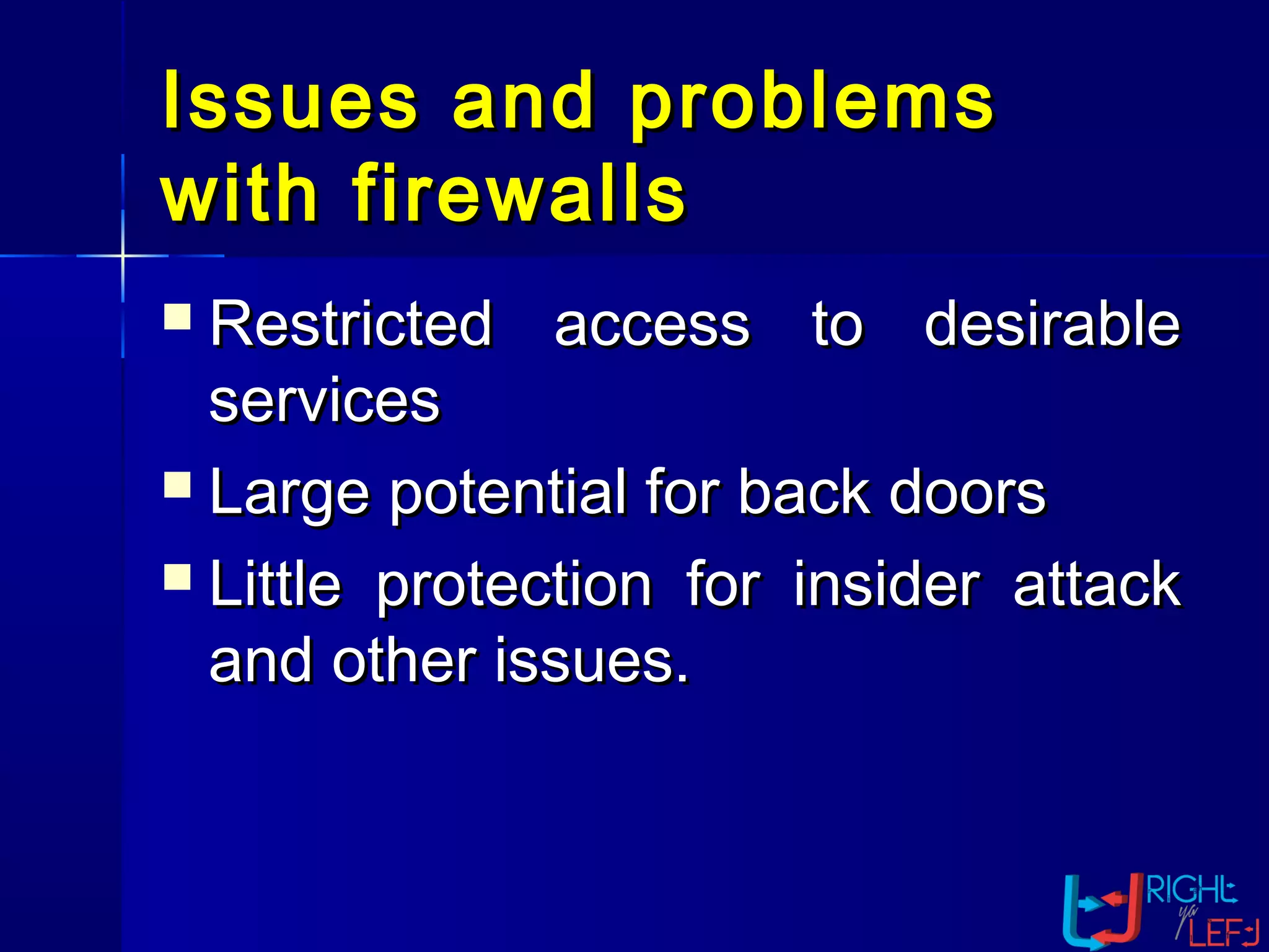 Issues and problemsIssues and problems
with firewallswith firewalls
 Restricted access to desirableRestricted access to desirable
servicesservices
 Large potential for back doorsLarge potential for back doors
 Little protection for insider attackLittle protection for insider attack
and other issues.and other issues.
 