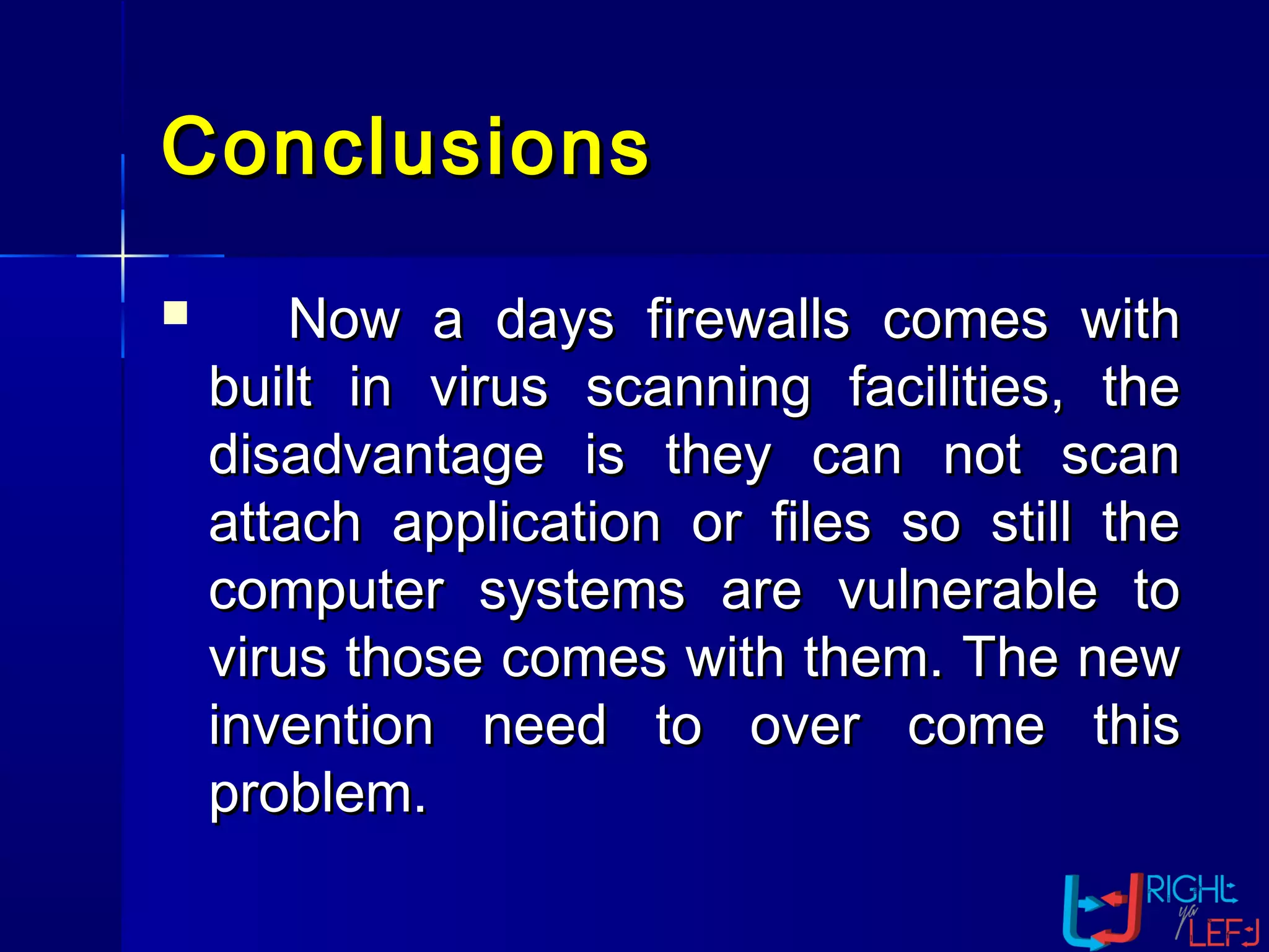 ConclusionsConclusions
 Now a days firewalls comes withNow a days firewalls comes with
built in virus scanning facilities, thebuilt in virus scanning facilities, the
disadvantage is they can not scandisadvantage is they can not scan
attach application or files so still theattach application or files so still the
computer systems are vulnerable tocomputer systems are vulnerable to
virus those comes with them. The newvirus those comes with them. The new
invention need to over come thisinvention need to over come this
problem.problem.
 