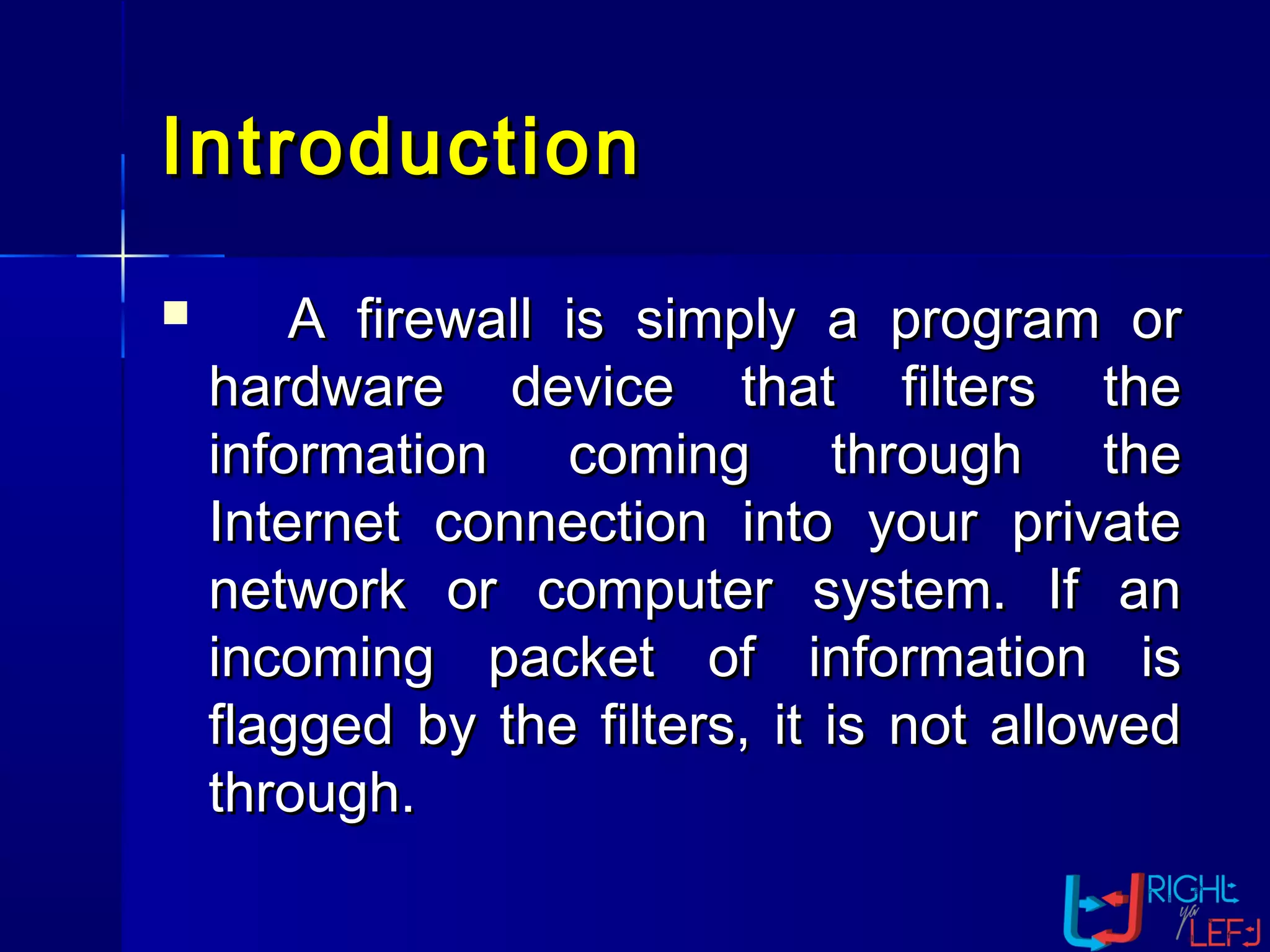 IntroductionIntroduction
 A firewall is simply a program orA firewall is simply a program or
hardware device that filters thehardware device that filters the
information coming through theinformation coming through the
Internet connection into your privateInternet connection into your private
network or computer system. If annetwork or computer system. If an
incoming packet of information isincoming packet of information is
flagged by the filters, it is not allowedflagged by the filters, it is not allowed
through.through.
 