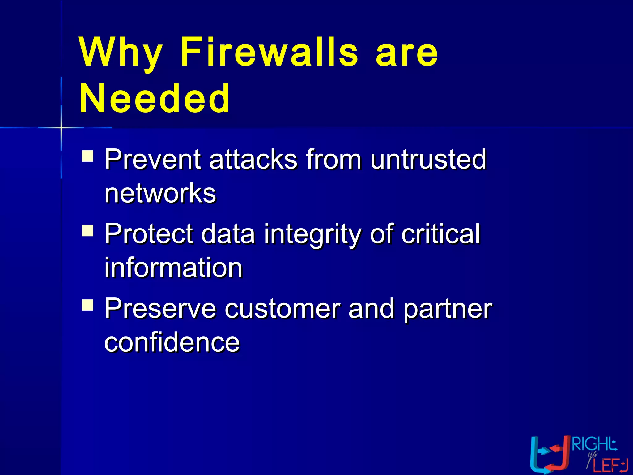 Why Firewalls are
Needed
 Prevent attacks from untrustedPrevent attacks from untrusted
networksnetworks
 Protect data integrity of criticalProtect data integrity of critical
informationinformation
 Preserve customer and partnerPreserve customer and partner
confidenceconfidence
 